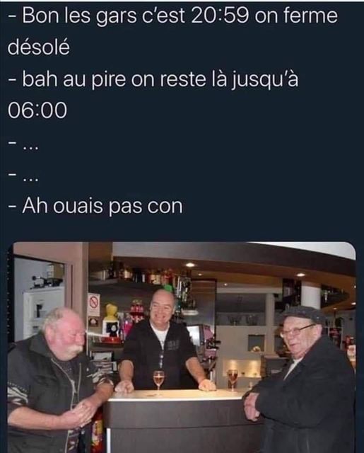 blague   dans un bar   bon les gars c'est 20h59 on ferme désolé , bah au pire on reste là jusqu'à 6h00 l'autre répond ah ouai pas con