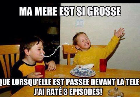 Ma mère est telement grosse que quand elle est passé devant la tv j'ai loupé 3 épisode